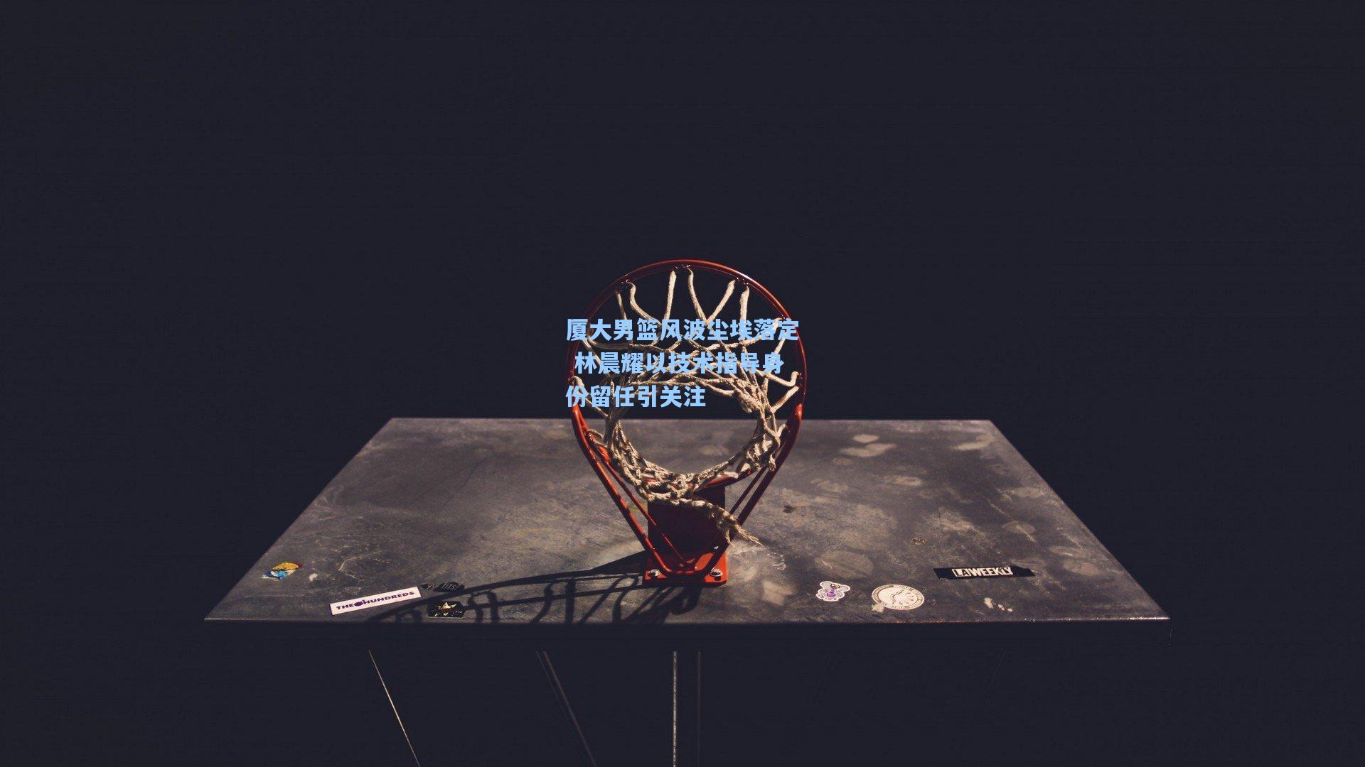 厦大男篮风波尘埃落定 林晨耀以技术指导身份留任引关注